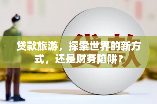 潮南贷款旅游，探索世界的新方式，还是财务陷阱？