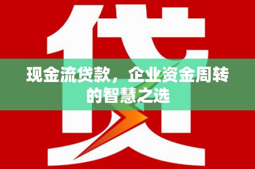 南明现金流贷款，企业资金周转的智慧之选